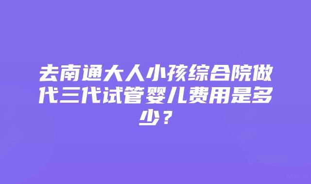 去南通大人小孩综合院做代三代试管婴儿费用是多少？