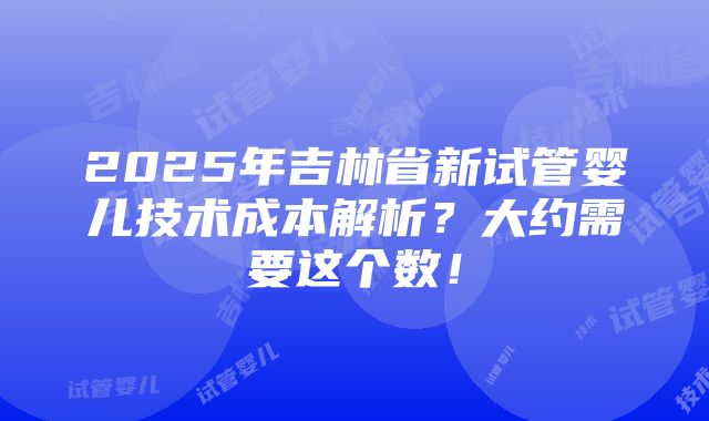 2025年吉林省新试管婴儿技术成本解析？大约需要这个数！