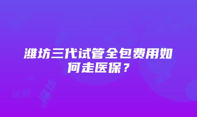 潍坊三代试管全包费用如何走医保？