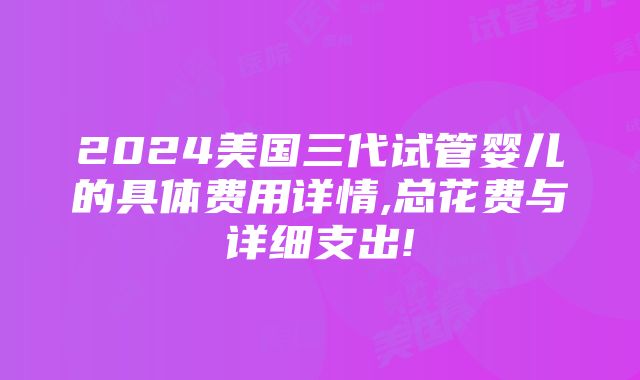 2024美国三代试管婴儿的具体费用详情,总花费与详细支出!