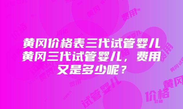 黄冈价格表三代试管婴儿黄冈三代试管婴儿，费用又是多少呢？