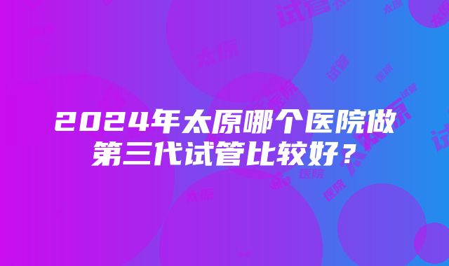 2024年太原哪个医院做第三代试管比较好？