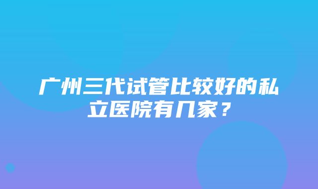 广州三代试管比较好的私立医院有几家？