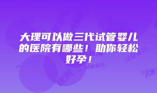 大理可以做三代试管婴儿的医院有哪些！助你轻松好孕！