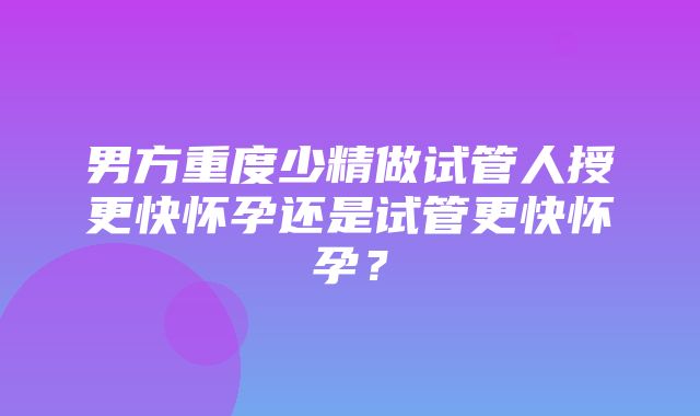 男方重度少精做试管人授更快怀孕还是试管更快怀孕？