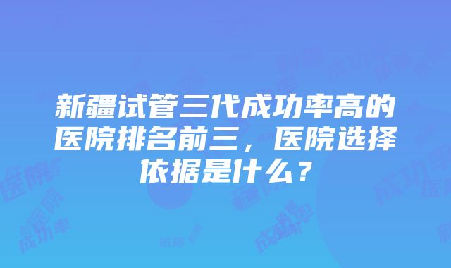 新疆试管三代成功率高的医院排名前三，医院选择依据是什么？