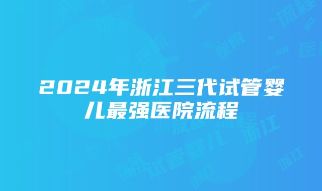 2024年浙江三代试管婴儿最强医院流程