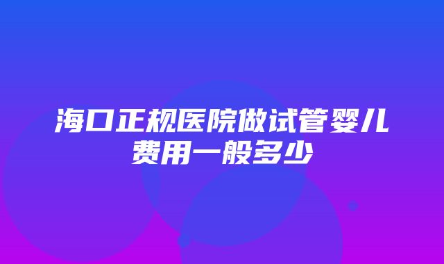 海口正规医院做试管婴儿费用一般多少