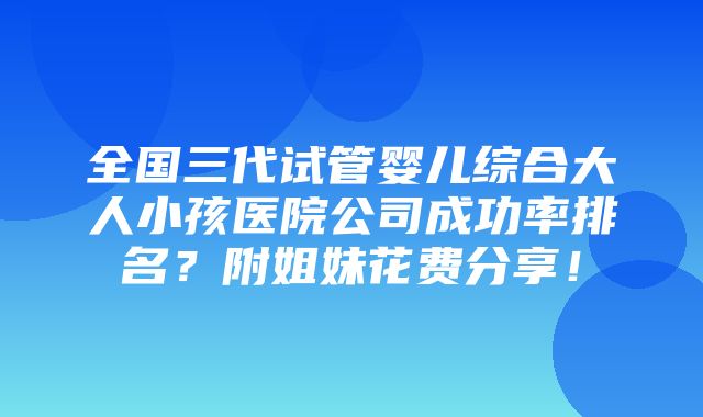 全国三代试管婴儿综合大人小孩医院公司成功率排名？附姐妹花费分享！