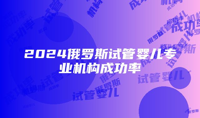 2024俄罗斯试管婴儿专业机构成功率