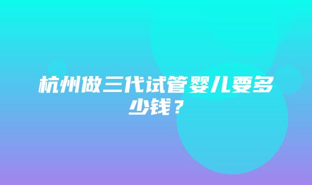 杭州做三代试管婴儿要多少钱？