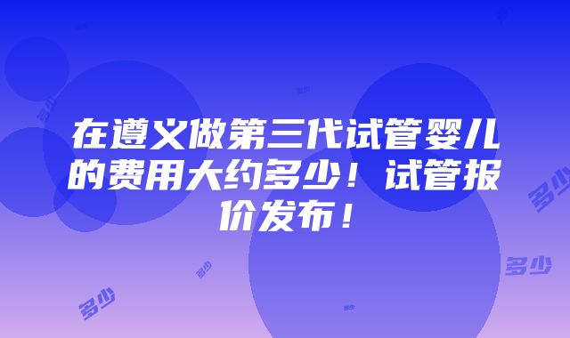 在遵义做第三代试管婴儿的费用大约多少！试管报价发布！