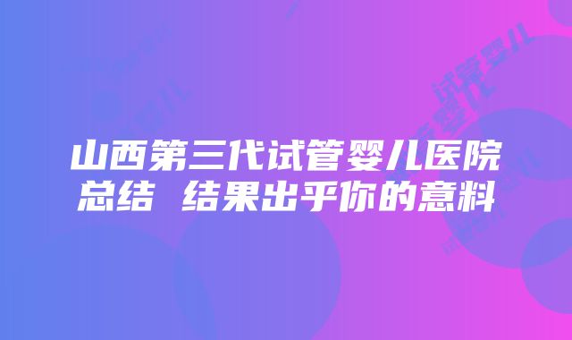 山西第三代试管婴儿医院总结 结果出乎你的意料