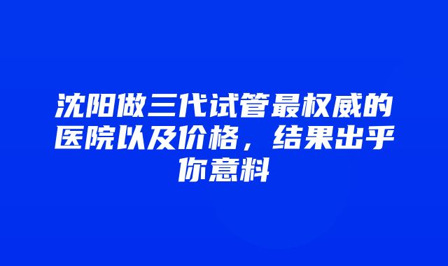 沈阳做三代试管最权威的医院以及价格，结果出乎你意料