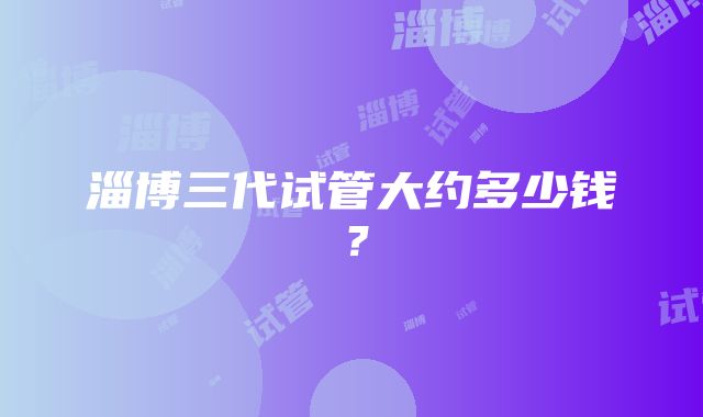 淄博三代试管大约多少钱？