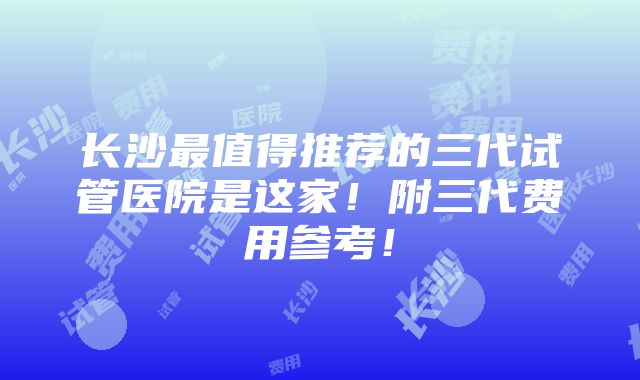 长沙最值得推荐的三代试管医院是这家！附三代费用参考！