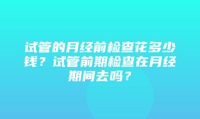 试管的月经前检查花多少钱？试管前期检查在月经期间去吗？