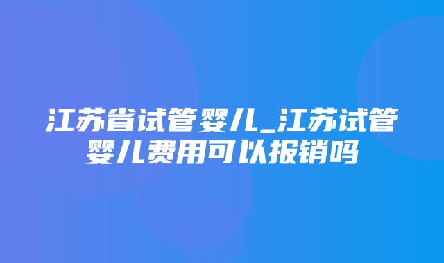 江苏省试管婴儿_江苏试管婴儿费用可以报销吗