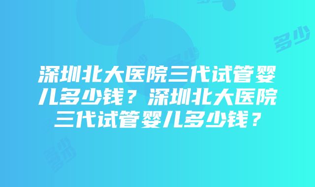 深圳北大医院三代试管婴儿多少钱？深圳北大医院三代试管婴儿多少钱？