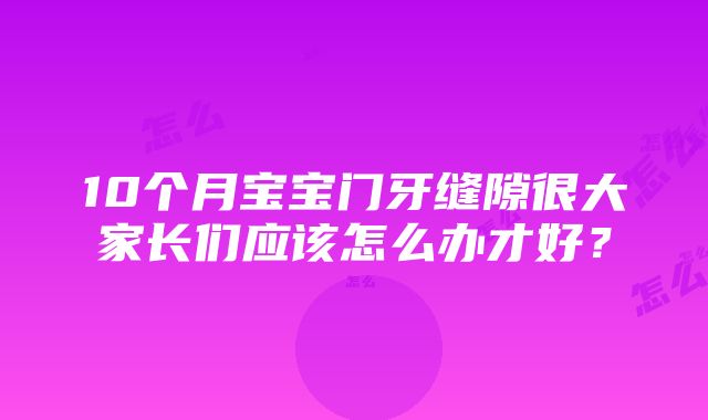 10个月宝宝门牙缝隙很大家长们应该怎么办才好？