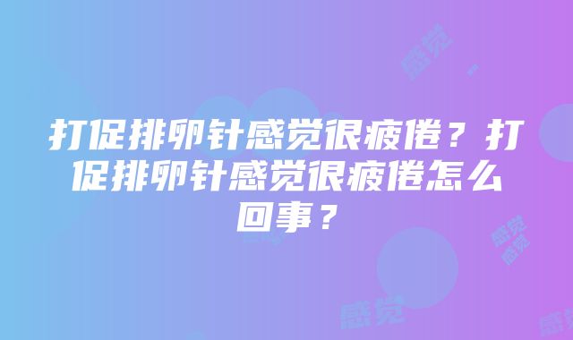 打促排卵针感觉很疲倦？打促排卵针感觉很疲倦怎么回事？