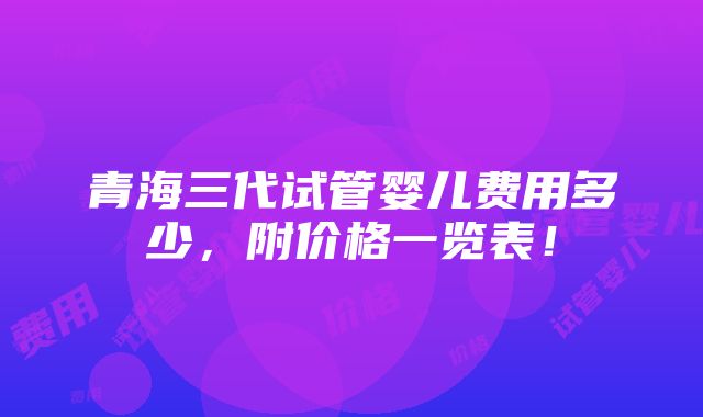 青海三代试管婴儿费用多少，附价格一览表！