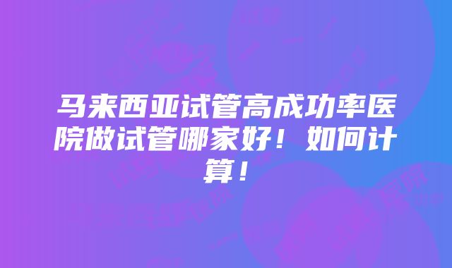 马来西亚试管高成功率医院做试管哪家好！如何计算！