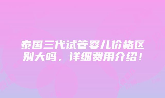 泰国三代试管婴儿价格区别大吗，详细费用介绍！