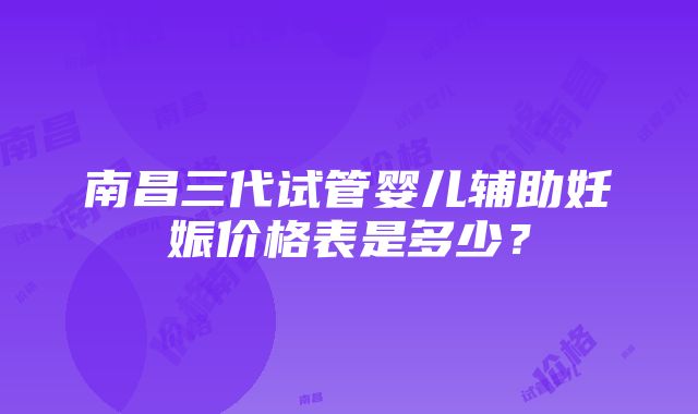 南昌三代试管婴儿辅助妊娠价格表是多少？