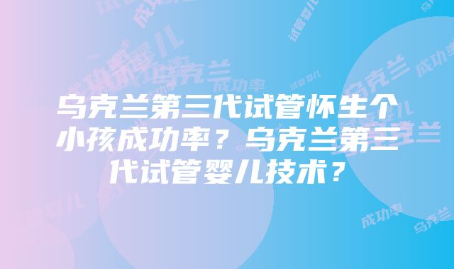 乌克兰第三代试管怀生个小孩成功率？乌克兰第三代试管婴儿技术？