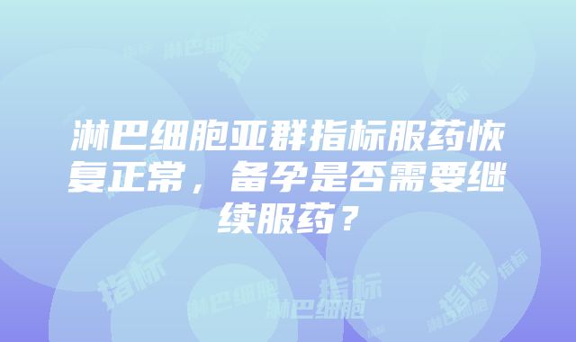 淋巴细胞亚群指标服药恢复正常，备孕是否需要继续服药？