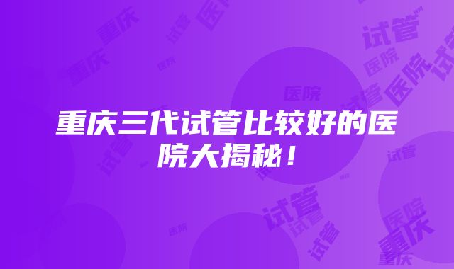 重庆三代试管比较好的医院大揭秘！