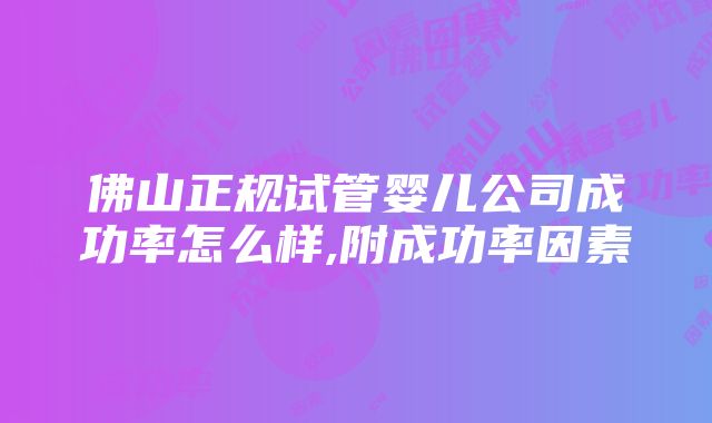 佛山正规试管婴儿公司成功率怎么样,附成功率因素