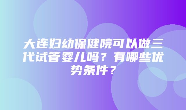 大连妇幼保健院可以做三代试管婴儿吗？有哪些优势条件？