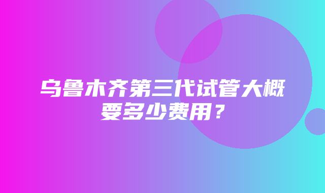 乌鲁木齐第三代试管大概要多少费用？