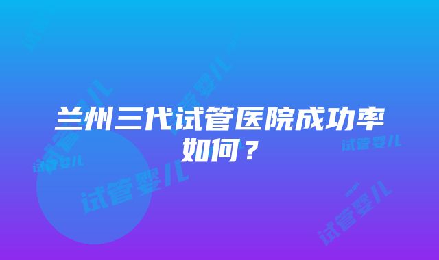 兰州三代试管医院成功率如何？