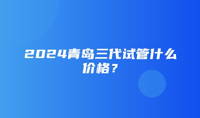 2024青岛三代试管什么价格？