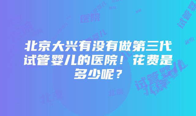 北京大兴有没有做第三代试管婴儿的医院！花费是多少呢？