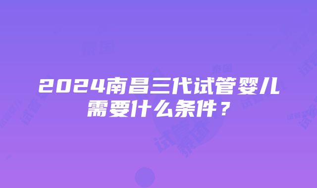 2024南昌三代试管婴儿需要什么条件？