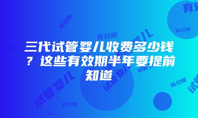 三代试管婴儿收费多少钱？这些有效期半年要提前知道