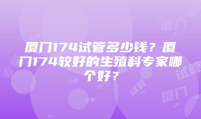 厦门174试管多少钱？厦门174较好的生殖科专家哪个好？