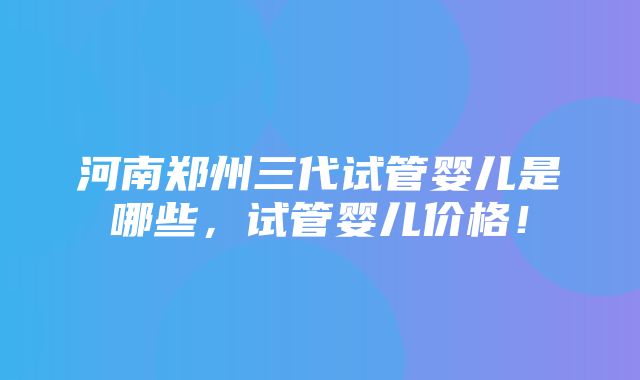 河南郑州三代试管婴儿是哪些，试管婴儿价格！