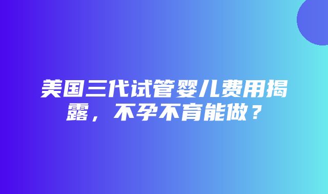 美国三代试管婴儿费用揭露，不孕不育能做？