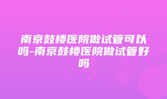 南京鼓楼医院做试管可以吗-南京鼓楼医院做试管好吗