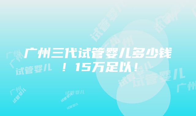 广州三代试管婴儿多少钱！15万足以！