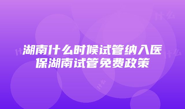 湖南什么时候试管纳入医保湖南试管免费政策