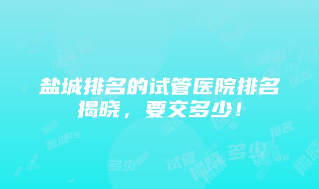 盐城排名的试管医院排名揭晓，要交多少！