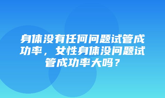 身体没有任何问题试管成功率，女性身体没问题试管成功率大吗？