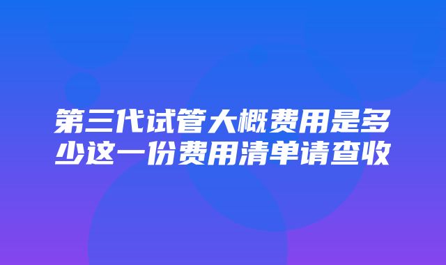 第三代试管大概费用是多少这一份费用清单请查收