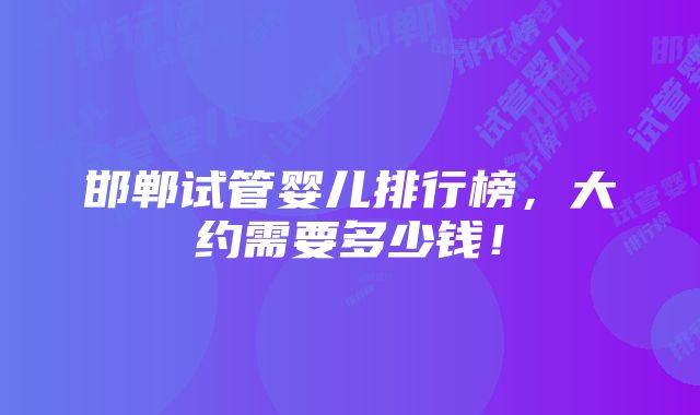 邯郸试管婴儿排行榜，大约需要多少钱！